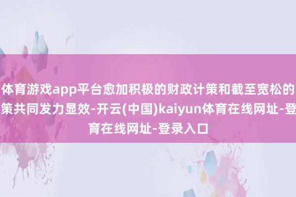 体育游戏app平台愈加积极的财政计策和截至宽松的货币计策共同发力显效-开云(中国)kaiyun体育在线网址-登录入口