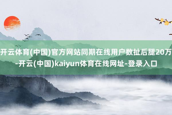 开云体育(中国)官方网站同期在线用户数扯后腿20万-开云(中国)kaiyun体育在线网址-登录入口