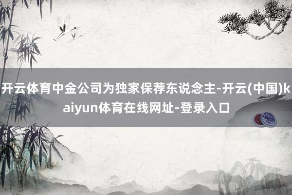 开云体育中金公司为独家保荐东说念主-开云(中国)kaiyun体育在线网址-登录入口
