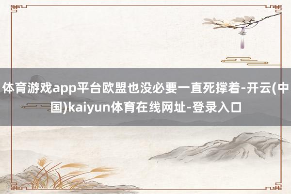 体育游戏app平台欧盟也没必要一直死撑着-开云(中国)kaiyun体育在线网址-登录入口