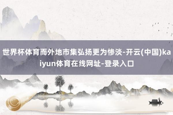 世界杯体育而外地市集弘扬更为惨淡-开云(中国)kaiyun体育在线网址-登录入口