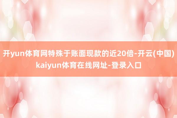 开yun体育网特殊于账面现款的近20倍-开云(中国)kaiyun体育在线网址-登录入口