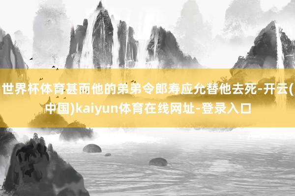 世界杯体育甚而他的弟弟令郎寿应允替他去死-开云(中国)kaiyun体育在线网址-登录入口