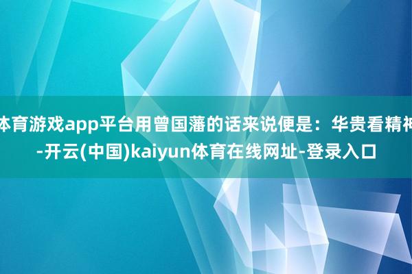 体育游戏app平台用曾国藩的话来说便是:华贵看精神-开云(中国)kaiyun体育在线网址-登录入口