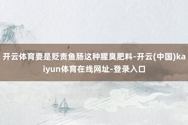 开云体育要是贬责鱼肠这种腥臭肥料-开云(中国)kaiyun体育在线网址-登录入口