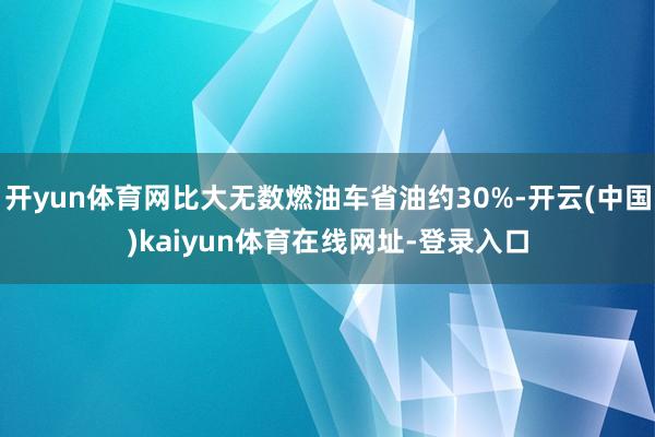 开yun体育网比大无数燃油车省油约30%-开云(中国)kaiyun体育在线网址-登录入口