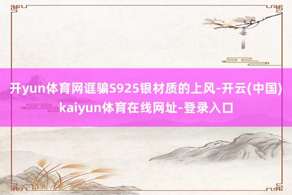 开yun体育网诓骗S925银材质的上风-开云(中国)kaiyun体育在线网址-登录入口