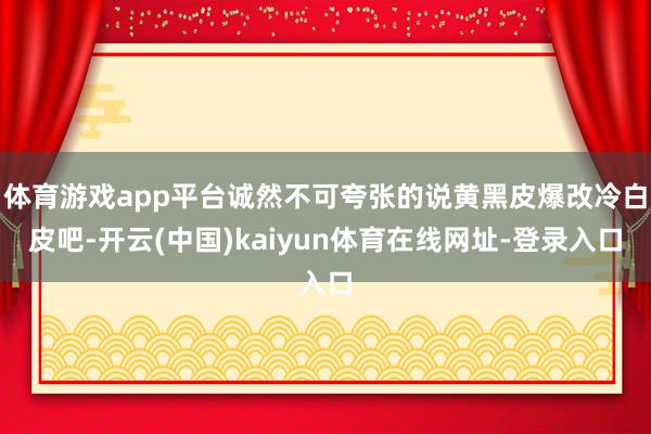 体育游戏app平台诚然不可夸张的说黄黑皮爆改冷白皮吧-开云(中国)kaiyun体育在线网址-登录入口