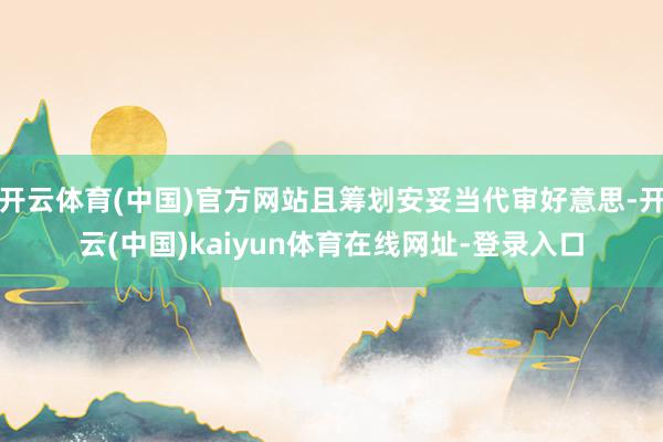 开云体育(中国)官方网站且筹划安妥当代审好意思-开云(中国)kaiyun体育在线网址-登录入口