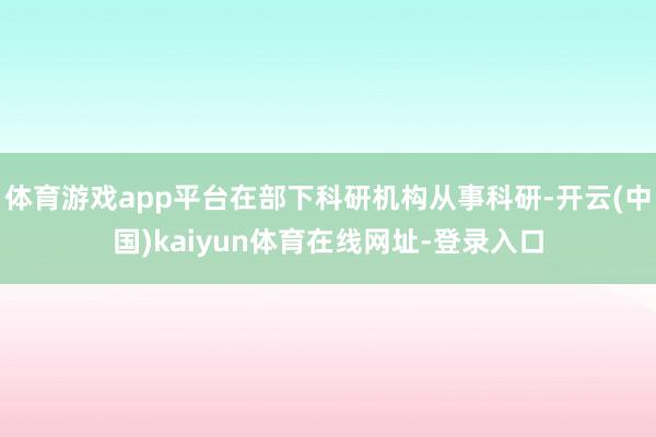 体育游戏app平台在部下科研机构从事科研-开云(中国)kaiyun体育在线网址-登录入口