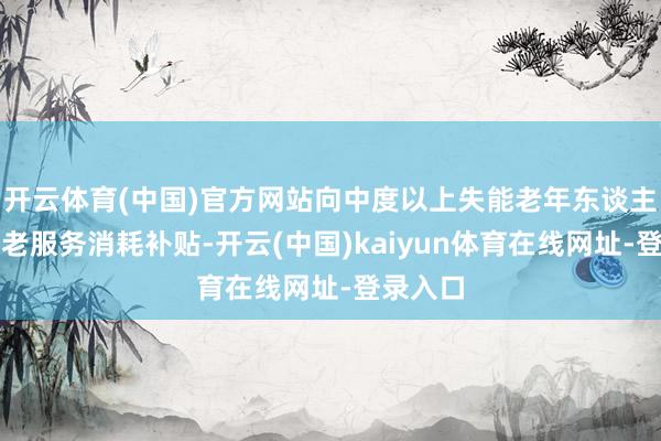 开云体育(中国)官方网站向中度以上失能老年东谈主披发养老服务消耗补贴-开云(中国)kaiyun体育在线网址-登录入口