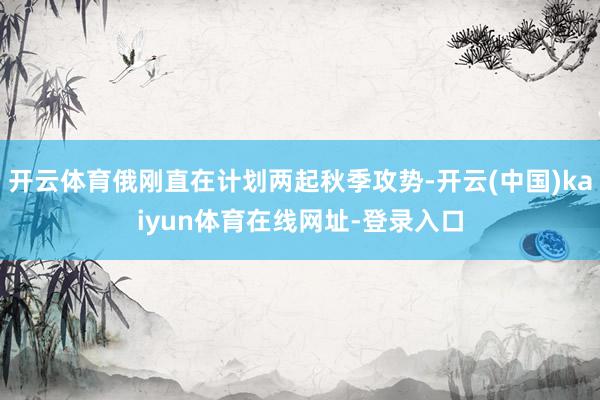 开云体育俄刚直在计划两起秋季攻势-开云(中国)kaiyun体育在线网址-登录入口