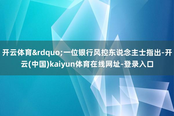 开云体育&rdquo;一位银行风控东说念主士指出-开云(中国)kaiyun体育在线网址-登录入口