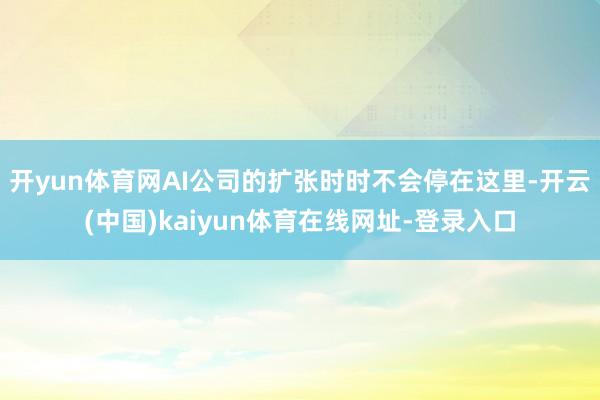 开yun体育网AI公司的扩张时时不会停在这里-开云(中国)kaiyun体育在线网址-登录入口