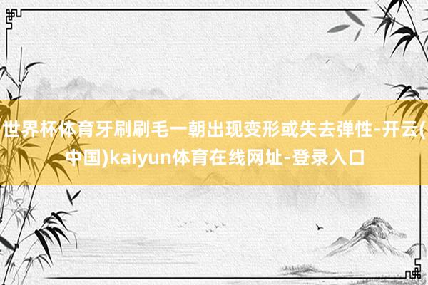 世界杯体育牙刷刷毛一朝出现变形或失去弹性-开云(中国)kaiyun体育在线网址-登录入口