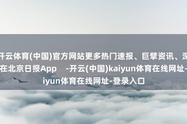 开云体育(中国)官方网站更多热门速报、巨擘资讯、深度分析尽在北京日报App    -开云(中国)kaiyun体育在线网址-登录入口