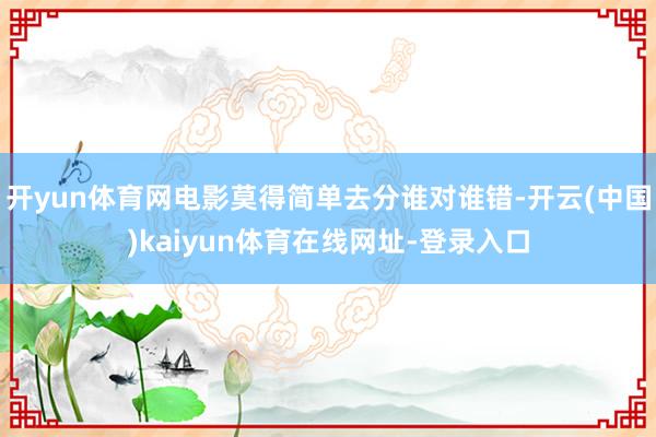 开yun体育网电影莫得简单去分谁对谁错-开云(中国)kaiyun体育在线网址-登录入口