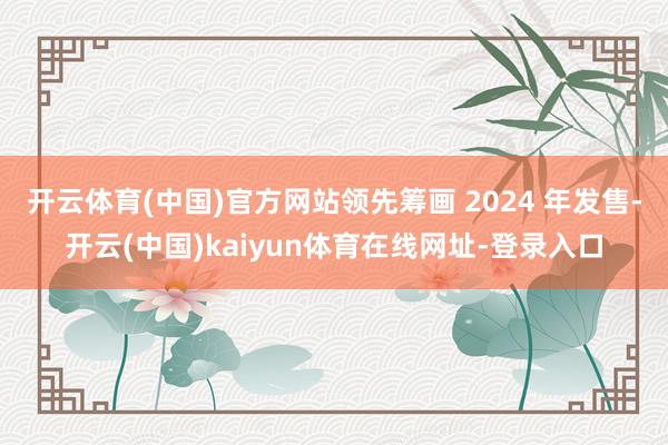 开云体育(中国)官方网站领先筹画 2024 年发售-开云(中国)kaiyun体育在线网址-登录入口