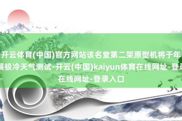 开云体育(中国)官方网站该名堂第二架原型机将于年底开展极冷天气测试-开云(中国)kaiyun体育在线网址-登录入口