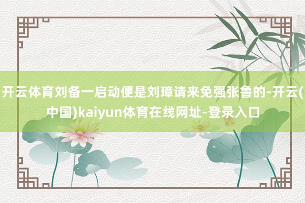 开云体育刘备一启动便是刘璋请来免强张鲁的-开云(中国)kaiyun体育在线网址-登录入口