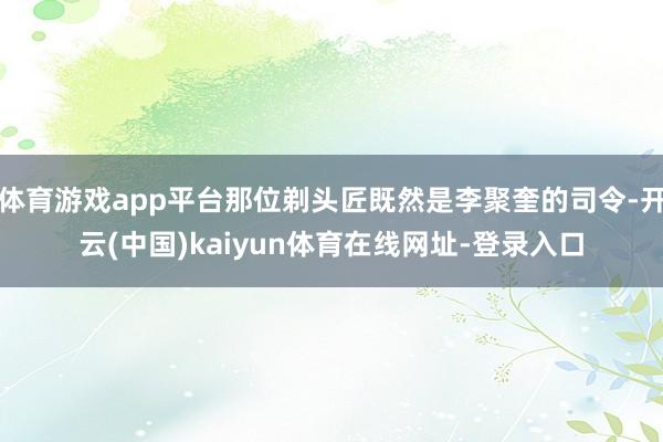 体育游戏app平台那位剃头匠既然是李聚奎的司令-开云(中国)kaiyun体育在线网址-登录入口