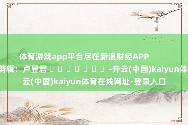 体育游戏app平台尽在新浪财经APP            						牵累剪辑：卢昱君 							-开云(中国)kaiyun体育在线网址-登录入口