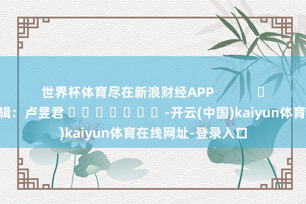 世界杯体育尽在新浪财经APP            						职守剪辑：卢昱君 							-开云(中国)kaiyun体育在线网址-登录入口
