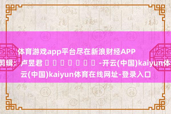 体育游戏app平台尽在新浪财经APP            						背负剪辑：卢昱君 							-开云(中国)kaiyun体育在线网址-登录入口