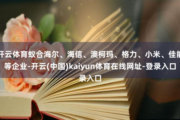 开云体育蚁合海尔、海信、澳柯玛、格力、小米、佳能等企业-开云(中国)kaiyun体育在线网址-登录入口