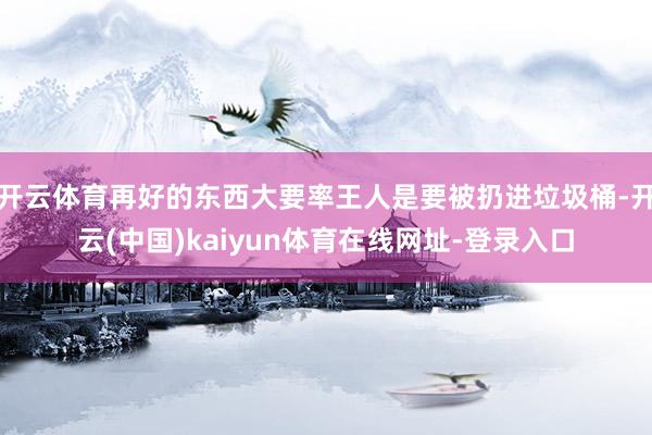 开云体育再好的东西大要率王人是要被扔进垃圾桶-开云(中国)kaiyun体育在线网址-登录入口