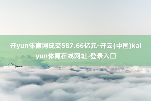 开yun体育网成交587.66亿元-开云(中国)kaiyun体育在线网址-登录入口