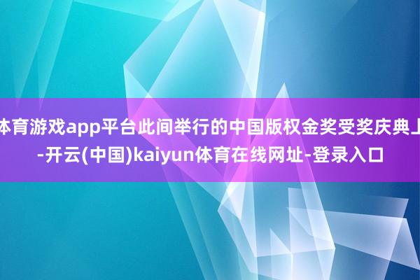 体育游戏app平台此间举行的中国版权金奖受奖庆典上-开云(中国)kaiyun体育在线网址-登录入口