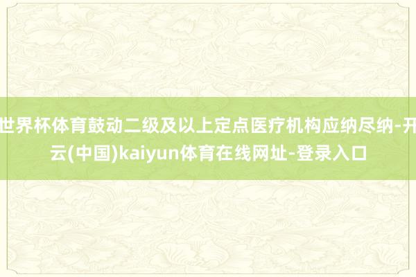 世界杯体育鼓动二级及以上定点医疗机构应纳尽纳-开云(中国)kaiyun体育在线网址-登录入口