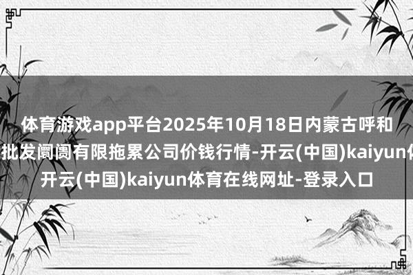 体育游戏app平台2025年10月18日内蒙古呼和浩特市东瓦窑农副居品批发阛阓有限拖累公司价钱行情-开云(中国)kaiyun体育在线网址-登录入口