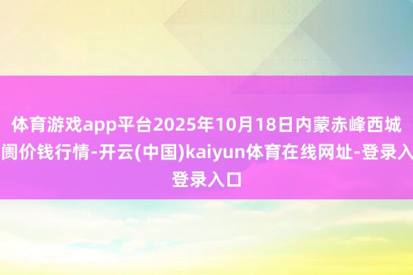 体育游戏app平台2025年10月18日内蒙赤峰西城阛阓价钱行情-开云(中国)kaiyun体育在线网址-登录入口