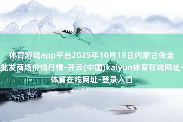 体育游戏app平台2025年10月18日内蒙古保全庄农居品批发商场价钱行情-开云(中国)kaiyun体育在线网址-登录入口