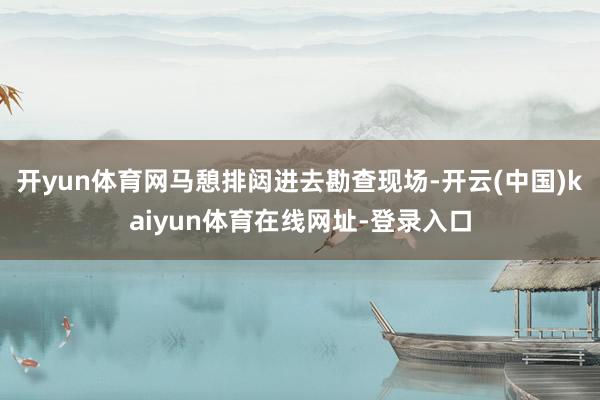 开yun体育网马憩排闼进去勘查现场-开云(中国)kaiyun体育在线网址-登录入口
