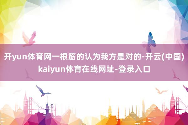 开yun体育网一根筋的认为我方是对的-开云(中国)kaiyun体育在线网址-登录入口