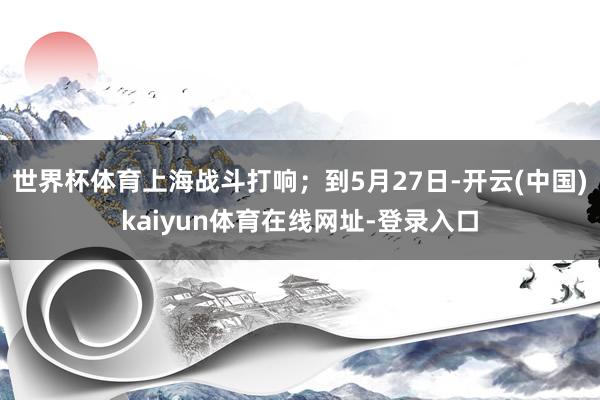世界杯体育上海战斗打响；到5月27日-开云(中国)kaiyun体育在线网址-登录入口