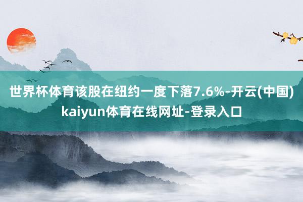 世界杯体育　　该股在纽约一度下落7.6%-开云(中国)kaiyun体育在线网址-登录入口