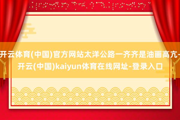 开云体育(中国)官方网站太洋公路一齐齐是油画高亢-开云(中国)kaiyun体育在线网址-登录入口