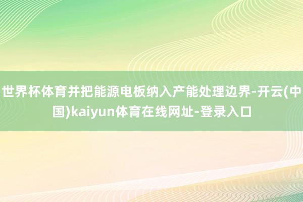 世界杯体育并把能源电板纳入产能处理边界-开云(中国)kaiyun体育在线网址-登录入口