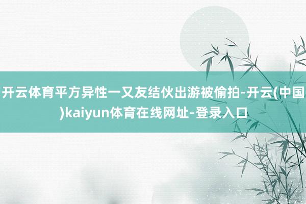 开云体育平方异性一又友结伙出游被偷拍-开云(中国)kaiyun体育在线网址-登录入口
