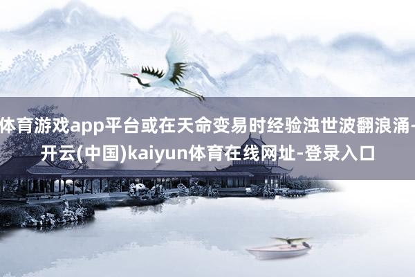 体育游戏app平台或在天命变易时经验浊世波翻浪涌-开云(中国)kaiyun体育在线网址-登录入口