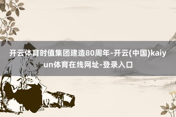 开云体育时值集团建造80周年-开云(中国)kaiyun体育在线网址-登录入口