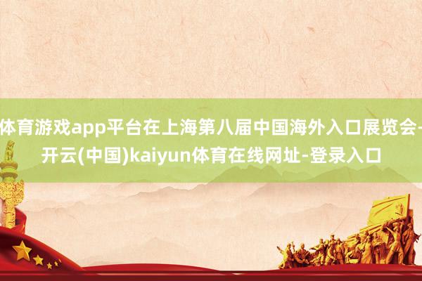 体育游戏app平台在上海第八届中国海外入口展览会-开云(中国)kaiyun体育在线网址-登录入口