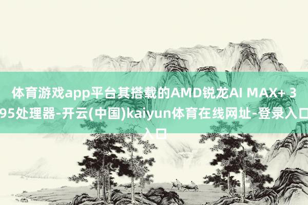 体育游戏app平台其搭载的AMD锐龙AI MAX+ 395处理器-开云(中国)kaiyun体育在线网址-登录入口