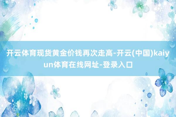 开云体育现货黄金价钱再次走高-开云(中国)kaiyun体育在线网址-登录入口