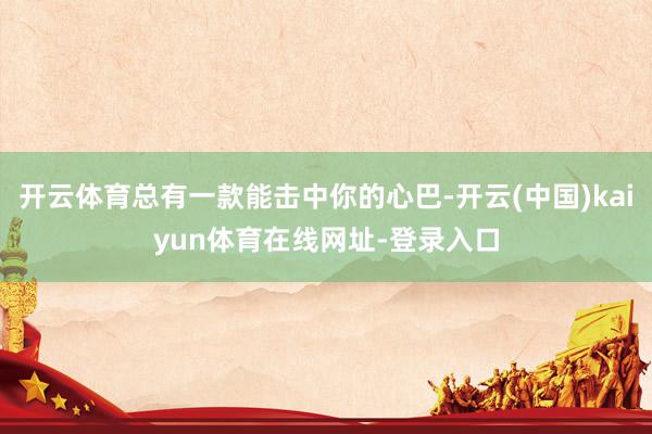 开云体育总有一款能击中你的心巴-开云(中国)kaiyun体育在线网址-登录入口