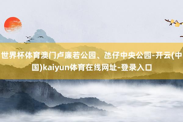 世界杯体育澳门卢廉若公园、氹仔中央公园-开云(中国)kaiyun体育在线网址-登录入口